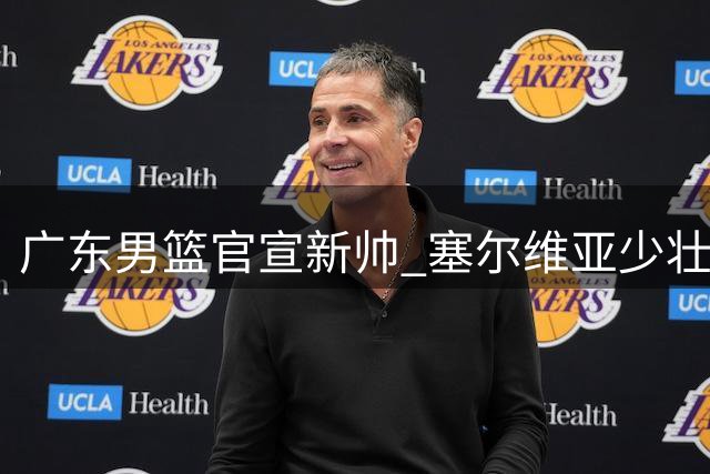 广东男篮官宣新帅 塞尔维亚少壮派教头执掌教鞭