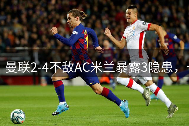 曼联2-4不敌AC米兰暴露3隐患，卡里克“特别之事”豪言遭当头棒喝