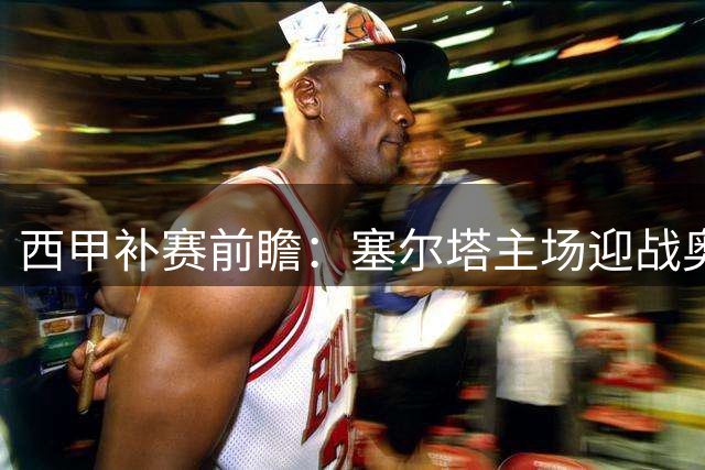 西甲补赛前瞻：塞尔塔主场迎战奥萨苏纳